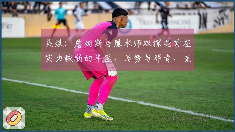 美媒：詹姆斯与魔术师双探花常在实力较弱的半区，马努与邓肯、克莱从未出现过