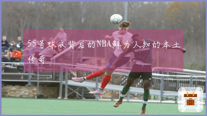 55号球衣背后的NBA鲜为人知的本土传奇