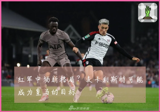 红军中场新格局？麦卡利斯特可能成为皇马的目标