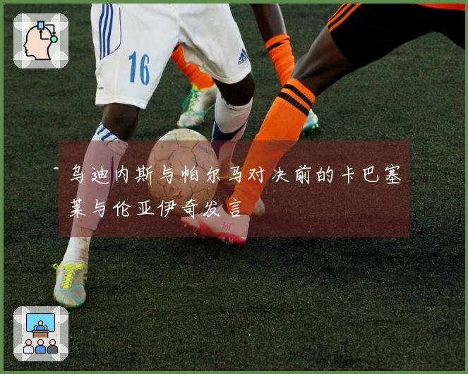 乌迪内斯与帕尔马对决前的卡巴塞莱与伦亚伊奇发言