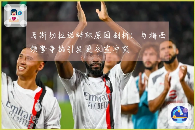 马斯切拉诺辞职原因剖析：与梅西频繁争执引发更衣室冲突