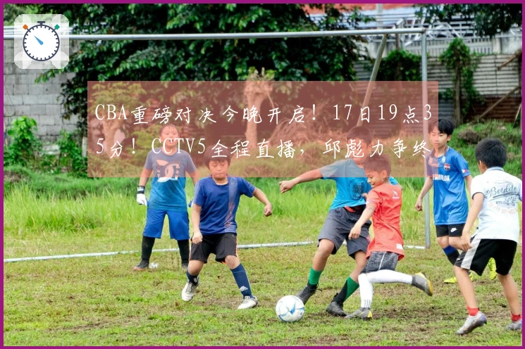 CBA重磅对决今晚开启！17日19点35分！CCTV5全程直播，邱彪力争终结五连败
