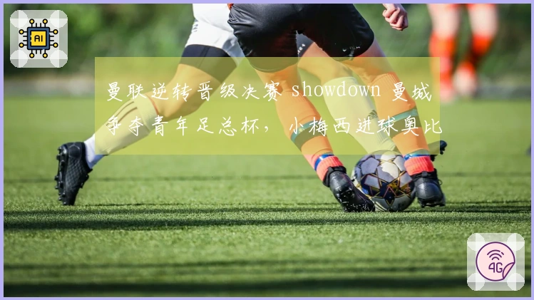 曼联逆转晋级决赛 showdown 曼城争夺青年足总杯，小梅西进球奥比助胜