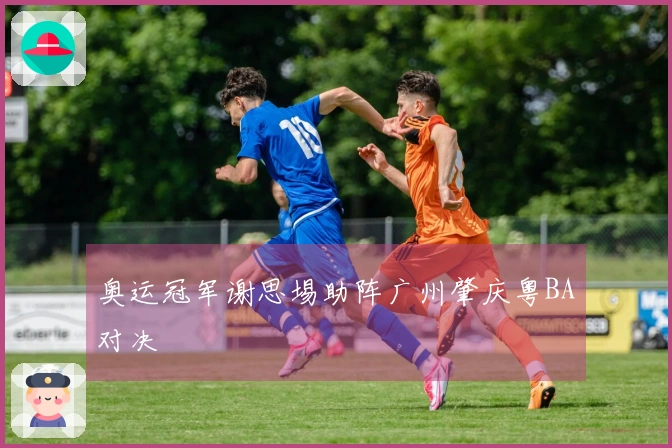奥运冠军谢思埸助阵广州肇庆粤BA对决